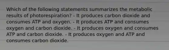 Which of the following statements summarizes the metabolic results of photorespiration? - It produces carbon dioxide and consumes ATP and oxygen. - It produces ATP and consumes oxygen and carbon dioxide. - It produces oxygen and consumes ATP and carbon dioxide. - It produces oxygen and ATP and consumes carbon dioxide.