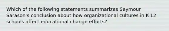 Which of the following statements summarizes Seymour Sarason's conclusion about how organizational cultures in K-12 schools affect educational change efforts?