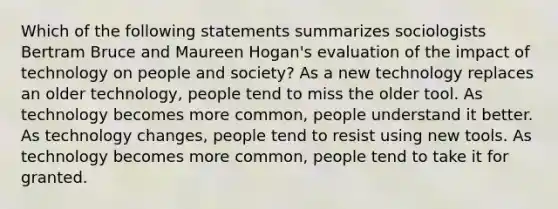 Which of the following statements summarizes sociologists Bertram Bruce and Maureen Hogan's evaluation of the impact of technology on people and society? As a new technology replaces an older technology, people tend to miss the older tool. As technology becomes more common, people understand it better. As technology changes, people tend to resist using new tools. As technology becomes more common, people tend to take it for granted.