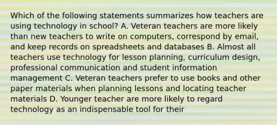 Which of the following statements summarizes how teachers are using technology in school? A. Veteran teachers are more likely than new teachers to write on computers, correspond by email, and keep records on spreadsheets and databases B. Almost all teachers use technology for lesson planning, curriculum design, professional communication and student information management C. Veteran teachers prefer to use books and other paper materials when planning lessons and locating teacher materials D. Younger teacher are more likely to regard technology as an indispensable tool for their