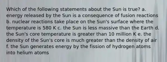 Which of the following statements about the Sun is true? a. energy released by the Sun is a consequence of fusion reactions b. nuclear reactions take place on the Sun's surface where the temperature is 580 K c. the Sun is less massive than the Earth d. the Sun's core temperature is greater than 10 million K e. the density of the Sun's core is much greater than the density of air f. the Sun generates energy by the fission of hydrogen atoms into helium atoms