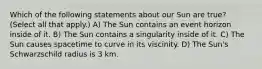 Which of the following statements about our Sun are true? (Select all that apply.) A) The Sun contains an event horizon inside of it. B) The Sun contains a singularity inside of it. C) The Sun causes spacetime to curve in its viscinity. D) The Sun's Schwarzschild radius is 3 km.