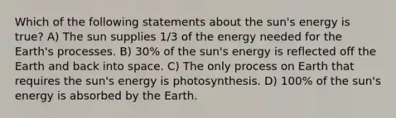 Which of the following statements about the sun's energy is true? A) The sun supplies 1/3 of the energy needed for the Earth's processes. B) 30% of the sun's energy is reflected off the Earth and back into space. C) The only process on Earth that requires the sun's energy is photosynthesis. D) 100% of the sun's energy is absorbed by the Earth.