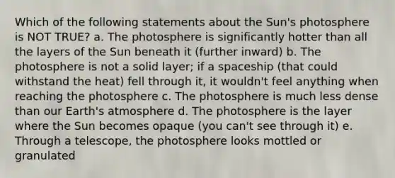 Which of the following statements about the Sun's photosphere is NOT TRUE? a. The photosphere is significantly hotter than all the layers of the Sun beneath it (further inward) b. The photosphere is not a solid layer; if a spaceship (that could withstand the heat) fell through it, it wouldn't feel anything when reaching the photosphere c. The photosphere is much less dense than our Earth's atmosphere d. The photosphere is the layer where the Sun becomes opaque (you can't see through it) e. Through a telescope, the photosphere looks mottled or granulated