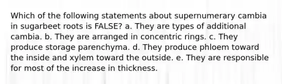 Which of the following statements about supernumerary cambia in sugarbeet roots is FALSE? a. They are types of additional cambia. b. They are arranged in concentric rings. c. They produce storage parenchyma. d. They produce phloem toward the inside and xylem toward the outside. e. They are responsible for most of the increase in thickness.