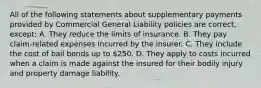 All of the following statements about supplementary payments provided by Commercial General Liability policies are correct, except: A. They reduce the limits of insurance. B. They pay claim-related expenses incurred by the insurer. C. They include the cost of bail bonds up to 250. D. They apply to costs incurred when a claim is made against the insured for their bodily injury and property damage liability.