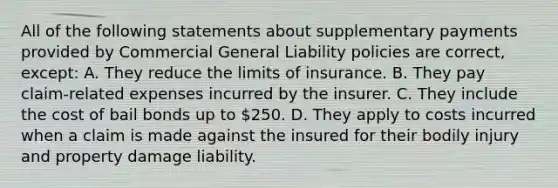 All of the following statements about supplementary payments provided by Commercial General Liability policies are correct, except: A. They reduce the limits of insurance. B. They pay claim-related expenses incurred by the insurer. C. They include the cost of bail bonds up to 250. D. They apply to costs incurred when a claim is made against the insured for their bodily injury and property damage liability.