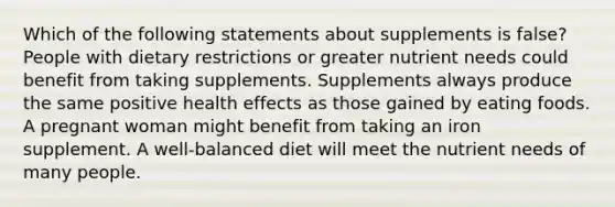 Which of the following statements about supplements is false? People with dietary restrictions or greater nutrient needs could benefit from taking supplements. Supplements always produce the same positive health effects as those gained by eating foods. A pregnant woman might benefit from taking an iron supplement. A well-balanced diet will meet the nutrient needs of many people.