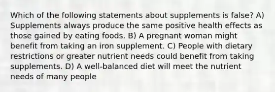 Which of the following statements about supplements is false? A) Supplements always produce the same positive health effects as those gained by eating foods. B) A pregnant woman might benefit from taking an iron supplement. C) People with dietary restrictions or greater nutrient needs could benefit from taking supplements. D) A well-balanced diet will meet the nutrient needs of many people