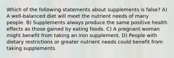 Which of the following statements about supplements is false? A) A well-balanced diet will meet the nutrient needs of many people. B) Supplements always produce the same positive health effects as those gained by eating foods. C) A pregnant woman might benefit from taking an iron supplement. D) People with dietary restrictions or greater nutrient needs could benefit from taking supplements.