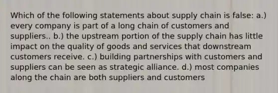 Which of the following statements about supply chain is false: a.) every company is part of a long chain of customers and suppliers.. b.) the upstream portion of the supply chain has little impact on the quality of goods and services that downstream customers receive. c.) building partnerships with customers and suppliers can be seen as strategic alliance. d.) most companies along the chain are both suppliers and customers