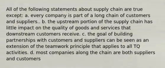 All of the following statements about supply chain are true except: a. every company is part of a long chain of customers and suppliers.. b. the upstream portion of the supply chain has little impact on the quality of goods and services that downstream customers receive. c. the goal of building partnerships with customers and suppliers can be seen as an extension of the teamwork principle that applies to all TQ activities. d. most companies along the chain are both suppliers and customers