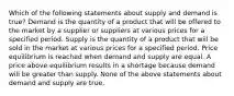 Which of the following statements about supply and demand is true? Demand is the quantity of a product that will be offered to the market by a supplier or suppliers at various prices for a specified period. Supply is the quantity of a product that will be sold in the market at various prices for a specified period. Price equilibrium is reached when demand and supply are equal. A price above equilibrium results in a shortage because demand will be greater than supply. None of the above statements about demand and supply are true.