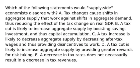 Which of the following statements would "supply-side" economists disagree with? A. Tax changes cause shifts in aggregate supply that work against shifts in aggregate demand, thus reducing the effect of the tax change on real GDP. B. A tax cut is likely to increase aggregate supply by boosting saving, investment, and thus capital accumulation. C. A tax increase is likely to decrease aggregate supply by decreasing after-tax wages and thus providing disincentives to work. D. A tax cut is likely to increase aggregate supply by providing greater rewards for risk taking. E. A decrease in tax rates does not necessarily result in a decrease in tax revenues.