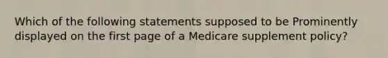 Which of the following statements supposed to be Prominently displayed on the first page of a Medicare supplement policy?