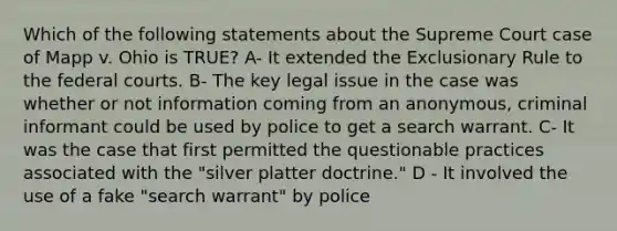 Which of the following statements about the Supreme Court case of Mapp v. Ohio is TRUE? A- It extended the Exclusionary Rule to the federal courts. B- The key legal issue in the case was whether or not information coming from an anonymous, criminal informant could be used by police to get a search warrant. C- It was the case that first permitted the questionable practices associated with the "silver platter doctrine." D - It involved the use of a fake "search warrant" by police