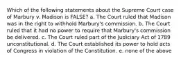 Which of the following statements about the Supreme Court case of Marbury v. Madison is FALSE? a. The Court ruled that Madison was in the right to withhold Marbury's commission. b. The Court ruled that it had no power to require that Marbury's commission be delivered. c. The Court ruled part of the Judiciary Act of 1789 unconstitutional. d. The Court established its power to hold acts of Congress in violation of the Constitution. e. none of the above