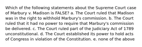 Which of the following statements about the Supreme Court case of Marbury v. Madison is FALSE? a. The Court ruled that Madison was in the right to withhold Marbury's commission. b. The Court ruled that it had no power to require that Marbury's commission be delivered. c. The Court ruled part of the Judiciary Act of 1789 unconstitutional. d. The Court established its power to hold acts of Congress in violation of the Constitution. e. none of the above