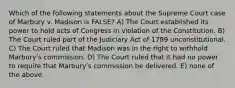 Which of the following statements about the Supreme Court case of Marbury v. Madison is FALSE? A) The Court established its power to hold acts of Congress in violation of the Constitution. B) The Court ruled part of the Judiciary Act of 1789 unconstitutional. C) The Court ruled that Madison was in the right to withhold Marburyʹs commission. D) The Court ruled that it had no power to require that Marburyʹs commission be delivered. E) none of the above