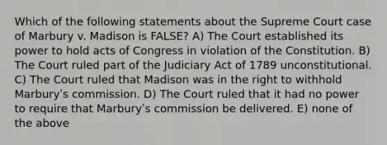 Which of the following statements about the Supreme Court case of Marbury v. Madison is FALSE? A) The Court established its power to hold acts of Congress in violation of the Constitution. B) The Court ruled part of the Judiciary Act of 1789 unconstitutional. C) The Court ruled that Madison was in the right to withhold Marburyʹs commission. D) The Court ruled that it had no power to require that Marburyʹs commission be delivered. E) none of the above