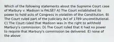 Which of the following statements about the Supreme Court case of Marbury v. Madison is FALSE? A) The Court established its power to hold acts of Congress in violation of the Constitution. B) The Court ruled part of the Judiciary Act of 1789 unconstitutional. C) The Court ruled that Madison was in the right to withhold Marbury's commission. D) The Court ruled that it had no power to require that Marbury's commission be delivered. E) none of the above