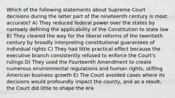 Which of the following statements about Supreme Court decisions during the latter part of the nineteenth century is most accurate? A) They reduced federal power over the states by narrowly defining the applicability of the Constitution to state law B) They cleared the way for the liberal reforms of the twentieth century by broadly interpreting constitutional guarantees of individual rights C) They had little practical effect because the executive branch consistently refused to enforce the Court's rulings D) They used the Fourteenth Amendment to create numerous environmental regulations and human rights, stifling American business growth E) The Court avoided cases where its decisions would profoundly impact the county, and as a result, the Court did little to shape the era