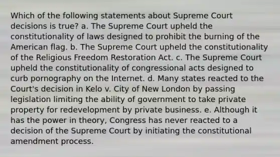 Which of the following statements about Supreme Court decisions is true? a. The Supreme Court upheld the constitutionality of laws designed to prohibit the burning of the American flag. b. The Supreme Court upheld the constitutionality of the Religious Freedom Restoration Act. c. The Supreme Court upheld the constitutionality of congressional acts designed to curb pornography on the Internet. d. Many states reacted to the Court's decision in Kelo v. City of New London by passing legislation limiting the ability of government to take private property for redevelopment by private business. e. Although it has the power in theory, Congress has never reacted to a decision of the Supreme Court by initiating the constitutional amendment process.