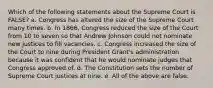 Which of the following statements about the Supreme Court is FALSE? a. Congress has altered the size of the Supreme Court many times. b. In 1866, Congress reduced the size of the Court from 10 to seven so that Andrew Johnson could not nominate new justices to fill vacancies. c. Congress increased the size of the Court to nine during President Grant's administration because it was confident that he would nominate judges that Congress approved of. d. The Constitution sets the number of Supreme Court justices at nine. e. All of the above are false.