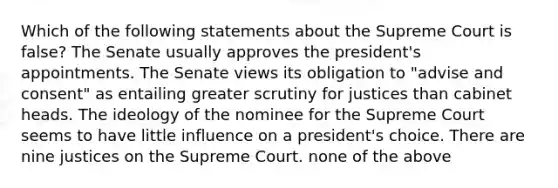 Which of the following statements about the Supreme Court is false? The Senate usually approves the president's appointments. The Senate views its obligation to "advise and consent" as entailing greater scrutiny for justices than cabinet heads. The ideology of the nominee for the Supreme Court seems to have little influence on a president's choice. There are nine justices on the Supreme Court. none of the above