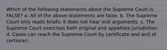 Which of the following statements about the Supreme Court is FALSE? a. All of the above statements are false. b. The Supreme Court only reads briefs; it does not hear oral arguments. c. The Supreme Court exercises both original and appellate jurisdiction. d. Cases can reach the Supreme Court by certificate and writ of certiorari.