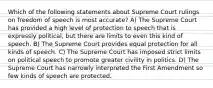 Which of the following statements about Supreme Court rulings on freedom of speech is most accurate? A) The Supreme Court has provided a high level of protection to speech that is expressly political, but there are limits to even this kind of speech. B) The Supreme Court provides equal protection for all kinds of speech. C) The Supreme Court has imposed strict limits on political speech to promote greater civility in politics. D) The Supreme Court has narrowly interpreted the First Amendment so few kinds of speech are protected.