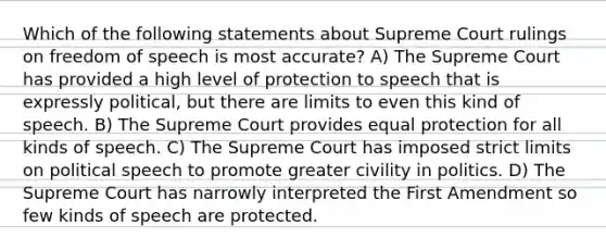 Which of the following statements about Supreme Court rulings on freedom of speech is most accurate? A) The Supreme Court has provided a high level of protection to speech that is expressly political, but there are limits to even this kind of speech. B) The Supreme Court provides equal protection for all kinds of speech. C) The Supreme Court has imposed strict limits on political speech to promote greater civility in politics. D) The Supreme Court has narrowly interpreted the First Amendment so few kinds of speech are protected.