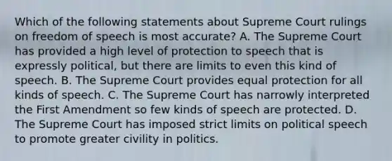 Which of the following statements about Supreme Court rulings on freedom of speech is most accurate? A. The Supreme Court has provided a high level of protection to speech that is expressly political, but there are limits to even this kind of speech. B. The Supreme Court provides equal protection for all kinds of speech. C. The Supreme Court has narrowly interpreted the First Amendment so few kinds of speech are protected. D. The Supreme Court has imposed strict limits on political speech to promote greater civility in politics.