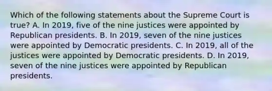 Which of the following statements about the Supreme Court is true? A. In 2019, five of the nine justices were appointed by Republican presidents. B. In 2019, seven of the nine justices were appointed by Democratic presidents. C. In 2019, all of the justices were appointed by Democratic presidents. D. In 2019, seven of the nine justices were appointed by Republican presidents.