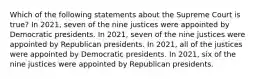 Which of the following statements about the Supreme Court is true? In 2021, seven of the nine justices were appointed by Democratic presidents. In 2021, seven of the nine justices were appointed by Republican presidents. In 2021, all of the justices were appointed by Democratic presidents. In 2021, six of the nine justices were appointed by Republican presidents.