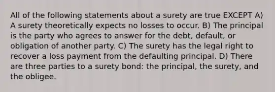 All of the following statements about a surety are true EXCEPT A) A surety theoretically expects no losses to occur. B) The principal is the party who agrees to answer for the debt, default, or obligation of another party. C) The surety has the legal right to recover a loss payment from the defaulting principal. D) There are three parties to a surety bond: the principal, the surety, and the obligee.