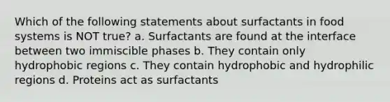 Which of the following statements about surfactants in food systems is NOT true? a. Surfactants are found at the interface between two immiscible phases b. They contain only hydrophobic regions c. They contain hydrophobic and hydrophilic regions d. Proteins act as surfactants