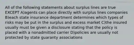 All of the following statements about surplus lines are true EXCEPT A)agents can place directly with surplus lines companies B)each state insurance department determines which types of risks may be put in the surplus and excess market C)the insured usually must be given a disclosure stating that the policy is placed with a nonadmitted carrier D)policies are usually not protected by state guaranty associations