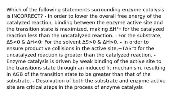 Which of the following statements surrounding enzyme catalysis is INCORRECT? - In order to lower the overall free energy of the catalyzed reaction, binding between the enzyme active site and the transition state is maximized, making ΔH°‡ for the catalyzed reaction less than the uncatalyzed reaction. - For the substrate, ΔS 0 & ΔH>0. - In order to ensure productive collisions in the active site,−TΔS°‡ for the uncatalyzed reaction is greater than the catalyzed reaction. - Enzyme catalysis is driven by weak binding of the active site to the transitions state through an induced fit mechanism, resulting in ΔGB of the transition state to be greater than that of the substrate. - Desolvation of both the substrate and enzyme active site are critical steps in the process of enzyme catalysis