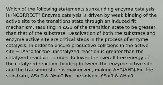 Which of the following statements surrounding enzyme catalysis is INCORRECT? Enzyme catalysis is driven by weak binding of the active site to the transitions state through an induced fit mechanism, resulting in ΔGB of the transition state to be greater than that of the substrate. Desolvation of both the substrate and enzyme active site are critical steps in the process of enzyme catalysis. In order to ensure productive collisions in the active site,−TΔS°‡ for the uncatalyzed reaction is greater than the catalyzed reaction. In order to lower the overall free energy of the catalyzed reaction, binding between the enzyme active site and the transition state is maximized, making ΔH°‡ΔH°‡ For the substrate, ΔS 0 & ΔH>0.