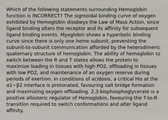 Which of the following statements surrounding Hemoglobin function is INCORRECT? The sigmoidal binding curve of oxygen exhibited by Hemoglobin disobeys the Law of Mass Action, since ligand binding alters the receptor and its affinity for subsequent ligand binding events. Myoglobin shows a hyperbolic binding curve since there is only one heme subunit, preventing the subunit-to-subunit communication afforded by the heterodimeric quaternary structure of hemoglobin. The ability of hemoglobin to switch between the R and T states allows the protein to maximize loading in tissues with high PO2, offloading in tissues with low PO2, and maintenance of an oxygen reserve during periods of exertion. In conditions of acidosis, a critical His at the α1−β2 interface is protonated, favouring salt bridge formation and maximizing oxygen offloading. 2,3-bisphosphoglycerate is a positive allosteric regulator of Hemoglobin, favouring the T-to-R transition required to switch conformations and alter ligand affinity.