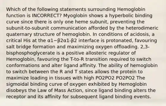 Which of the following statements surrounding Hemoglobin function is INCORRECT? Myoglobin shows a hyperbolic binding curve since there is only one heme subunit, preventing the subunit-to-subunit communication afforded by the heterodimeric quaternary structure of hemoglobin. In conditions of acidosis, a critical His at the α1−β2α1-β2 interface is protonated, favouring salt bridge formation and maximizing oxygen offloading. 2,3-bisphosphoglycerate is a positive allosteric regulator of Hemoglobin, favouring the T-to-R transition required to switch conformations and alter ligand affinity. The ability of hemoglobin to switch between the R and T states allows the protein to maximize loading in tissues with high PO2PO2 PO2PO2 The sigmoidal binding curve of oxygen exhibited by Hemoglobin disobeys the Law of Mass Action, since ligand binding alters the receptor and its affinity for subsequent ligand binding events.