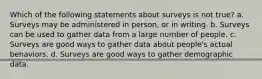 Which of the following statements about surveys is not true? a. Surveys may be administered in person, or in writing. b. Surveys can be used to gather data from a large number of people. c. Surveys are good ways to gather data about people's actual behaviors. d. Surveys are good ways to gather demographic data.