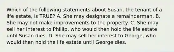 Which of the following statements about Susan, the tenant of a life estate, is TRUE? A. She may designate a remainderman. B. She may not make improvements to the property. C. She may sell her interest to Phillip, who would then hold the life estate until Susan dies. D. She may sell her interest to George, who would then hold the life estate until George dies.