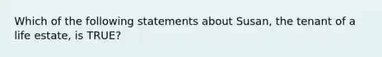 Which of the following statements about Susan, the tenant of a life estate, is TRUE?