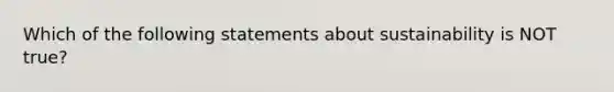 Which of the following statements about sustainability is NOT true?