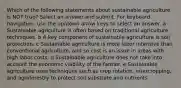 Which of the following statements about sustainable agriculture is NOT true? Select an answer and submit. For keyboard navigation, use the up/down arrow keys to select an answer. a Sustainable agriculture is often based on traditional agriculture techniques. b A key component of sustainable agriculture is soil protection. c Sustainable agriculture is more labor intensive than conventional agriculture, and so cost is an issue in areas with high labor costs. d Sustainable agriculture does not take into account the economic viability of the farmer. e Sustainable agriculture uses techniques such as crop rotation, intercropping, and agroforestry to protect soil substrate and nutrients.