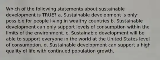 Which of the following statements about sustainable development is TRUE? a. Sustainable development is only possible for people living in wealthy countries b. Sustainable development can only support levels of consumption within the limits of the environment. c. Sustainable development will be able to support everyone in the world at the United States level of consumption. d. Sustainable development can support a high quality of life with continued population growth.