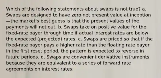 Which of the following statements about swaps is not true? a. Swaps are designed to have zero net present value at inception—the market's best guess is that the present values of the payments will net out. b. Swaps take on positive value for the fixed-rate payer through time if actual interest rates are below the expected (projected) rates. c. Swaps are priced so that if the fixed-rate payer pays a higher rate than the floating rate payer in the first reset period, the pattern is expected to reverse in future periods. d. Swaps are convenient derivative instruments because they are equivalent to a series of forward rate agreements on interest rates.