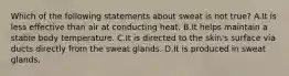 Which of the following statements about sweat is not true? A.It is less effective than air at conducting heat. B.It helps maintain a stable body temperature. C.It is directed to the skin's surface via ducts directly from the sweat glands. D.It is produced in sweat glands.